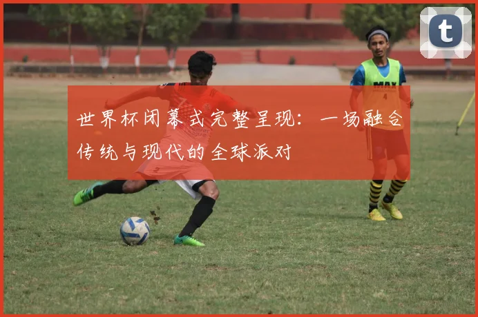 世界杯闭幕式完整呈现：一场融合传统与现代的全球派对