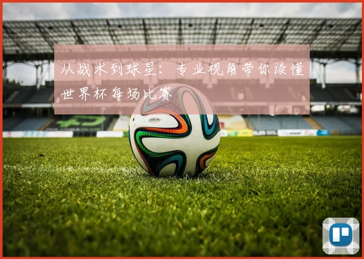从战术到球星：专业视角带你读懂世界杯每场比赛