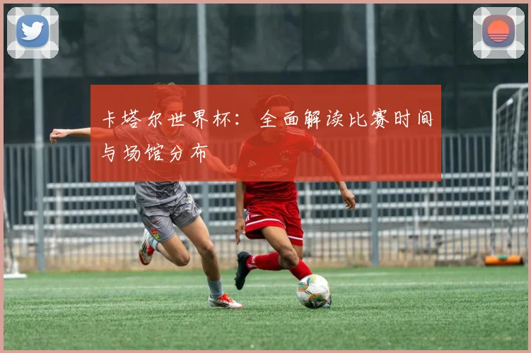 卡塔尔世界杯：全面解读比赛时间与场馆分布