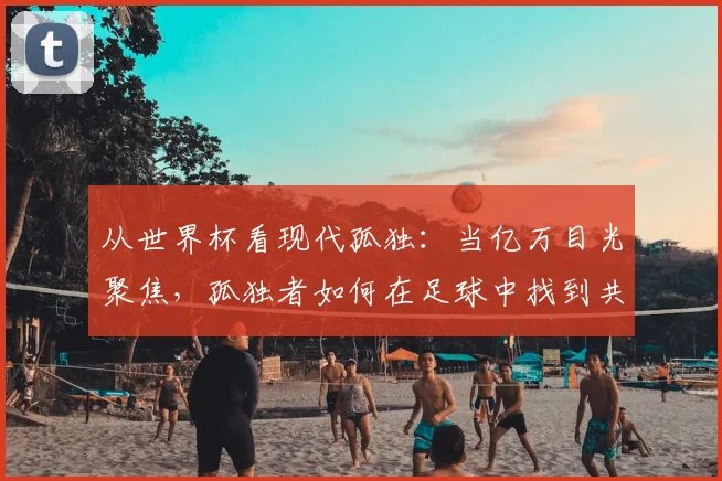 从世界杯看现代孤独:当亿万目光聚焦,孤独者如何在足球中找到共鸣?