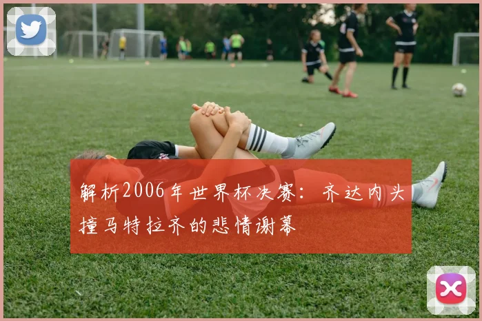解析2006年世界杯决赛：齐达内头撞马特拉齐的悲情谢幕