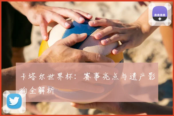 卡塔尔世界杯：赛事亮点与遗产影响全解析
