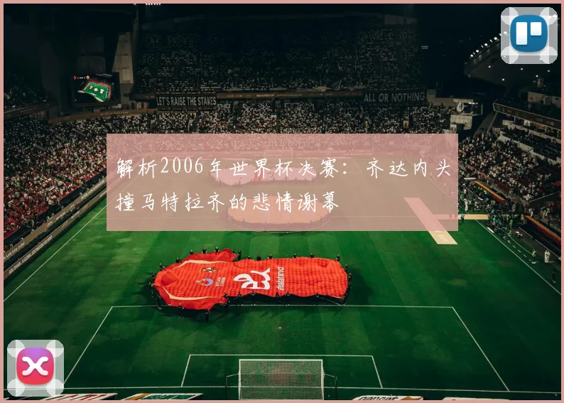 解析2006年世界杯决赛：齐达内头撞马特拉齐的悲情谢幕
