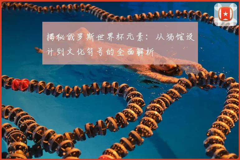 揭秘俄罗斯世界杯元素：从场馆设计到文化符号的全面解析