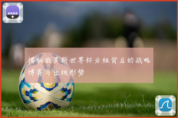 揭秘俄罗斯世界杯分组背后的战略博弈与出线形势
