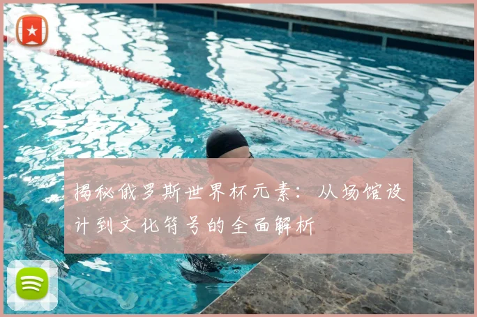 揭秘俄罗斯世界杯元素：从场馆设计到文化符号的全面解析