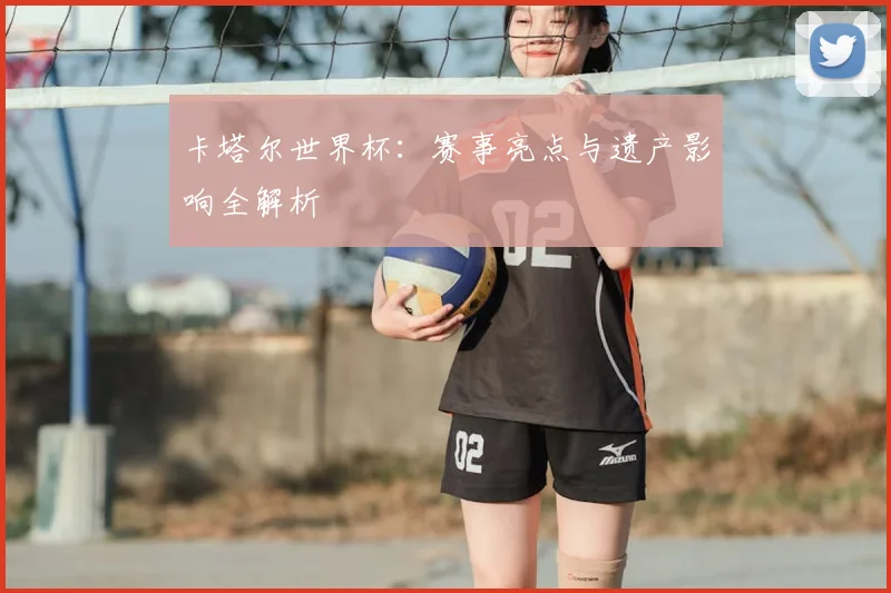 卡塔尔世界杯：赛事亮点与遗产影响全解析