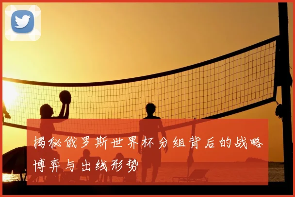 揭秘俄罗斯世界杯分组背后的战略博弈与出线形势