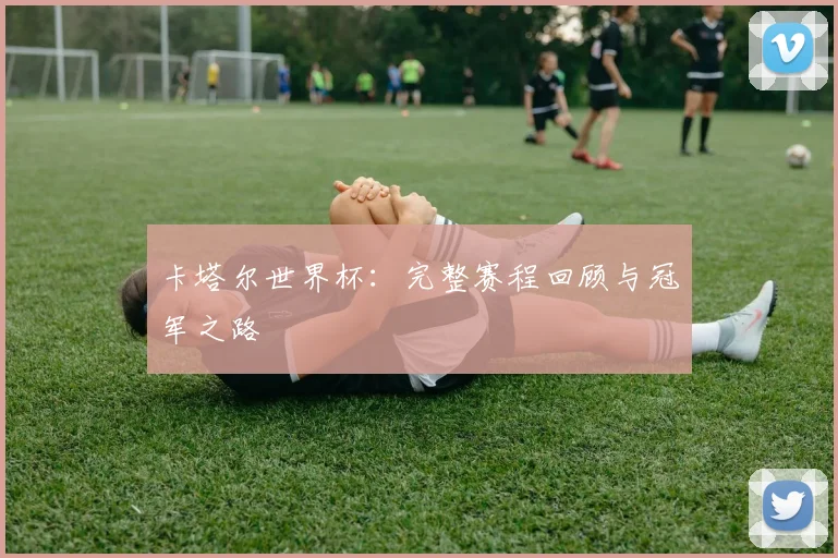 卡塔尔世界杯：完整赛程回顾与冠军之路